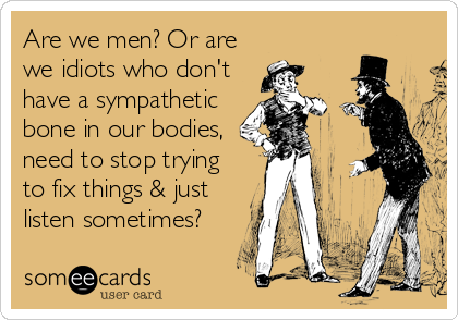 Are we men? Or are
we idiots who don't
have a sympathetic
bone in our bodies,
need to stop trying
to fix things & just
listen sometimes?