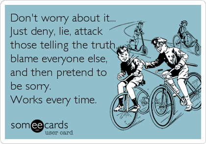 Don't worry about it...
Just deny, lie, attack
those telling the truth,
blame everyone else,
and then pretend to
be sorry.
Works every time.