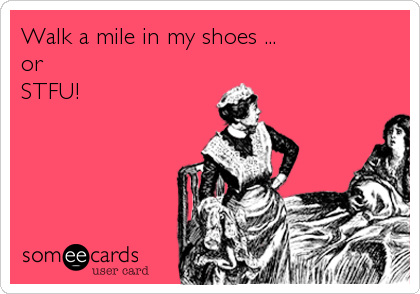 Walk a mile in my shoes ...
or
STFU!