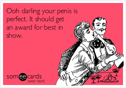 Ooh darling your penis is
perfect. It should get
an award for best in
show.