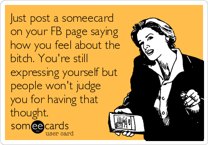 Just post a someecard
on your FB page saying
how you feel about the
bitch. You're still
expressing yourself but
people won't judge
you for having that
thought.