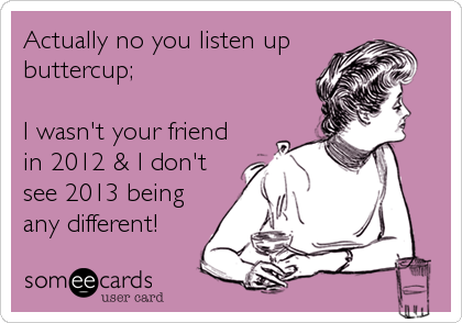 Actually no you listen up
buttercup;

I wasn't your friend
in 2012 & I don't
see 2013 being
any different!
