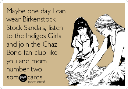 Maybe one day I can
wear Birkenstock
Stock Sandals, listen
to the Indigos Girls
and join the Chaz
Bono fan club like
you and mom<br /
