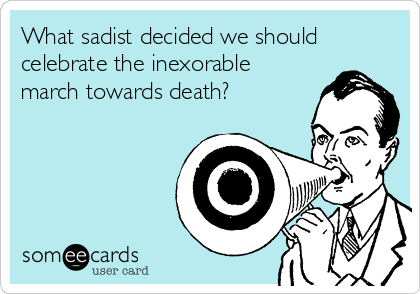 What sadist decided we should
celebrate the inexorable 
march towards death?