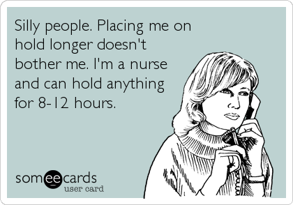 Silly people. Placing me on
hold longer doesn't
bother me. I'm a nurse 
and can hold anything
for 8-12 hours.