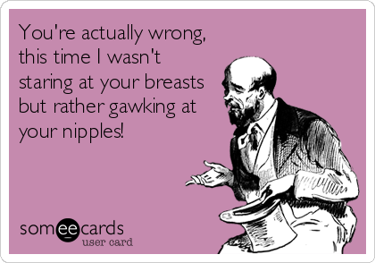 You're actually wrong,
this time I wasn't
staring at your breasts
but rather gawking at
your nipples!