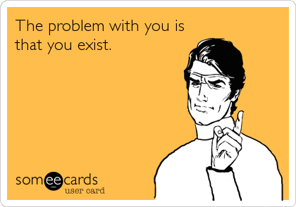 The problem with you is
that you exist.