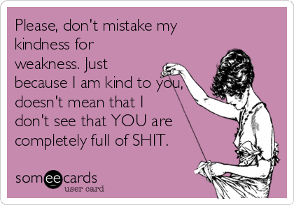Please, don't mistake my
kindness for
weakness. Just
because I am kind to you,
doesn't mean that I
don't see that YOU are
completely full of SHIT.