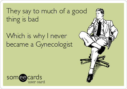 They say to much of a good
thing is bad

Which is why I never
became a Gynecologist