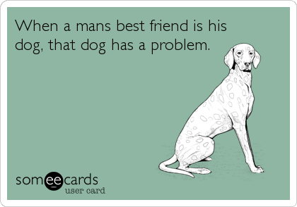When a mans best friend is his
dog, that dog has a problem.