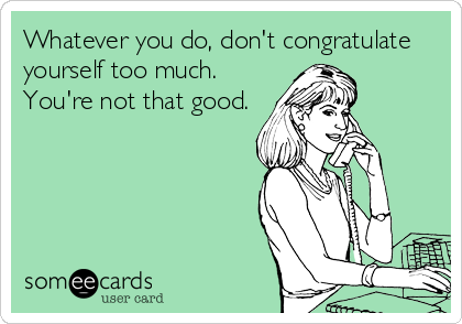 Whatever you do, don't congratulate
yourself too much.
You're not that good.