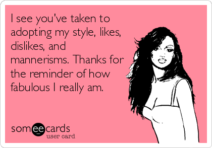 I see you've taken to
adopting my style, likes,
dislikes, and
mannerisms. Thanks for
the reminder of how
fabulous I really am.