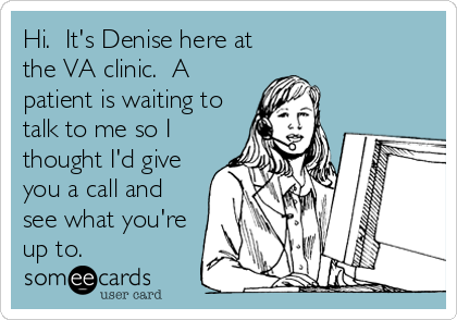 Hi.  It's Denise here at
the VA clinic.  A
patient is waiting to
talk to me so I
thought I'd give
you a call and
see what you're
up to.