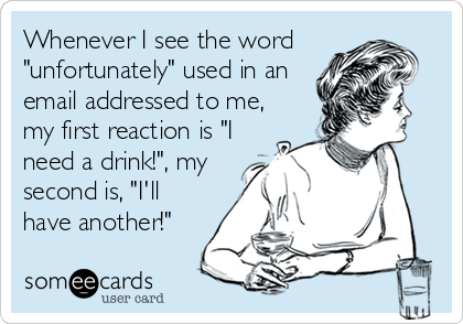 Whenever I see the word
"unfortunately" used in an
email addressed to me,
my first reaction is "I
need a drink!", my
second is, "I'll<