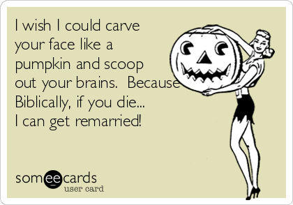 I wish I could carve
your face like a
pumpkin and scoop
out your brains.  Because
Biblically, if you die...               
I can get remarried!