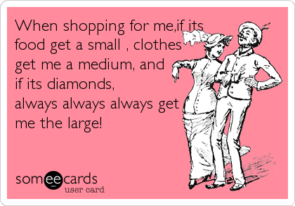 When shopping for me,if its
food get a small , clothes
get me a medium, and
if its diamonds,
always always always get
me the large!
