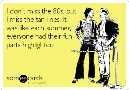 I don't miss the 80s, but
I miss the tan lines. It
was like each summer,
everyone had their fun
parts highlighted.