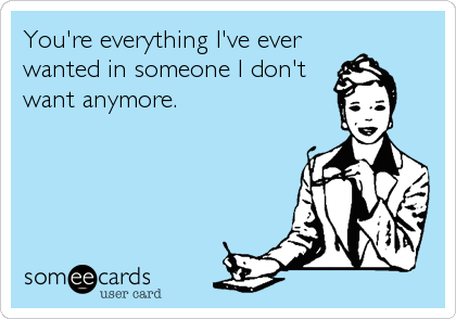 You're everything I've ever wanted in someone I don't want anymore.