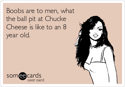 Boobs are to men, what
the ball pit at Chucke
Cheese is like to an 8
year old.