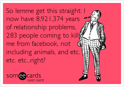 So lemme get this straight: I
now have 8,921,374 years
of relationship problems,
283 people coming to kill
me from facebook, not
including anima