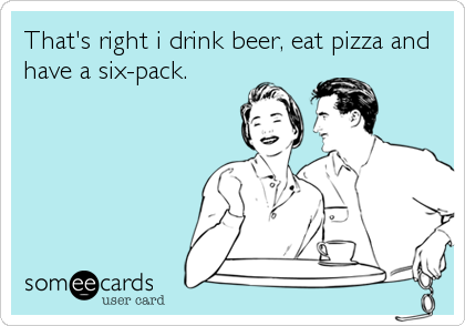 That's right i drink beer, eat pizza and
have a six-pack.