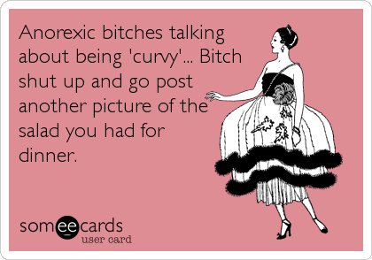 Anorexic bitches talking
about being 'curvy'... Bitch
shut up and go post
another picture of the
salad you had for
dinner.
