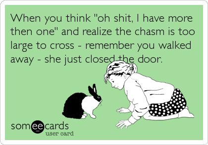 When you think "oh shit, I have more
then one" and realize the chasm is too
large to cross - remember you walked
away - she just closed the door.