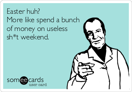 Easter huh?
More like spend a bunch
of money on useless 
sh*t weekend.