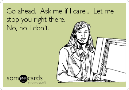 Go ahead.  Ask me if I care...  Let me
stop you right there. 
No, no I don't.