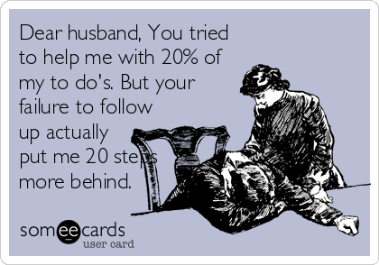 Dear husband, You tried
to help me with 20% of
my to do's. But your
failure to follow
up actually
put me 20 steps
more behind.