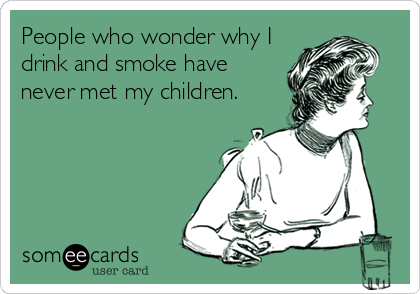 People who wonder why I
drink and smoke have
never met my children.