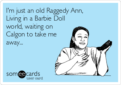 I'm just an old Raggedy Ann,
Living in a Barbie Doll
world, waiting on
Calgon to take me
away...
