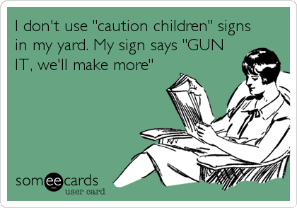 I don't use "caution children" signs
in my yard. My sign says "GUN
IT, we'll make more"