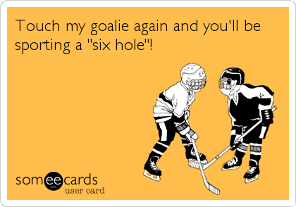 Touch my goalie again and you'll be
sporting a "six hole"!