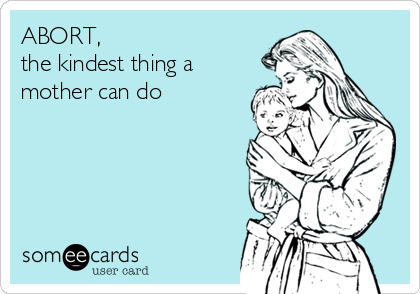 ABORT, 
the kindest thing a
mother can do