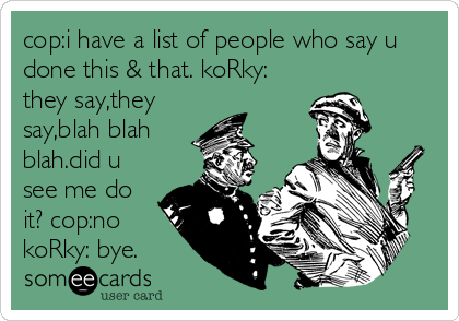 cop:i have a list of people who say u
done this & that. koRky:
they say,they
say,blah blah
blah.did u
see me do
it? cop:no
koRky: bye.
