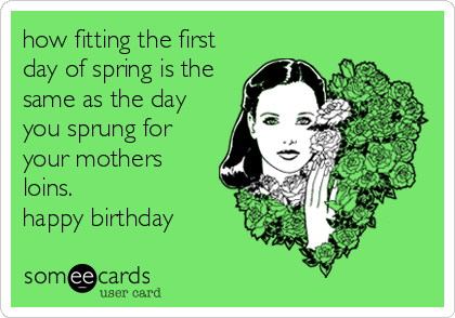 how fitting the first
day of spring is the
same as the day
you sprung for
your mothers
loins. 
happy birthday
