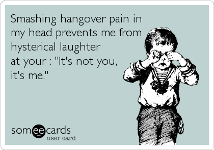 Smashing hangover pain in
my head prevents me from 
hysterical laughter
at your : "It's not you,
it's me."