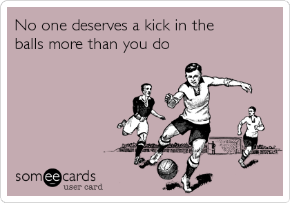 No one deserves a kick in the 
balls more than you do