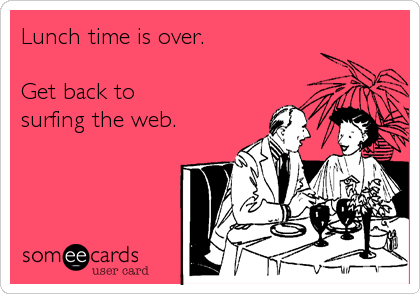 Lunch time is over.

Get back to 
surfing the web.