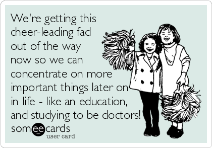 We're getting this
cheer-leading fad
out of the way
now so we can
concentrate on more
important things later on
in life - like an education,
and studying to be doctors!