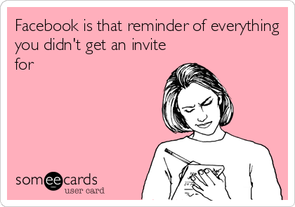Facebook is that reminder of everything
you didn't get an invite
for