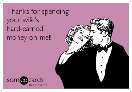Thanks for spending
your wife's
hard-earned
money on me!!