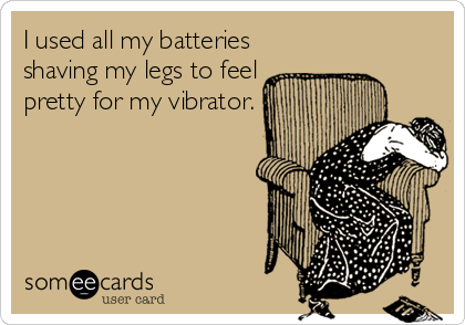 I used all my batteries
shaving my legs to feel
pretty for my vibrator.