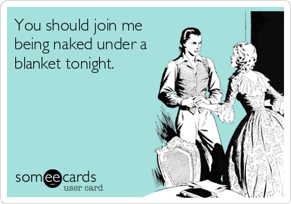 You should join me
being naked under a
blanket tonight.