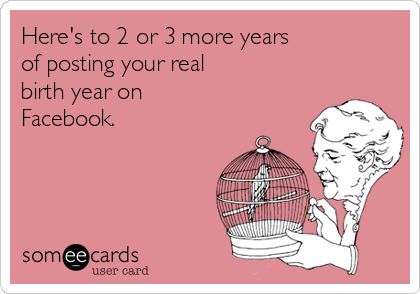 Here's to 2 or 3 more years
of posting your real
birth year on
Facebook.