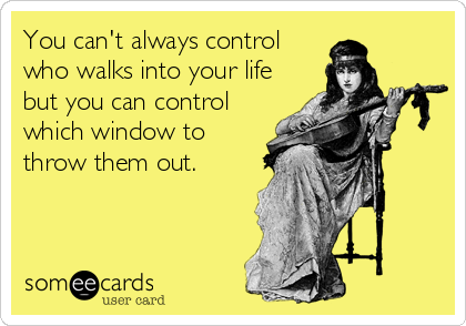 You can't always control
who walks into your life
but you can control
which window to
throw them out.