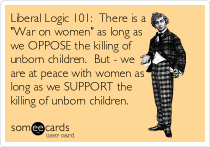 Liberal Logic 101:  There is a
"War on women" as long as
we OPPOSE the killing of
unborn children.  But - we
are at peace with women as
long as we SUPPORT the
killing of unborn children.