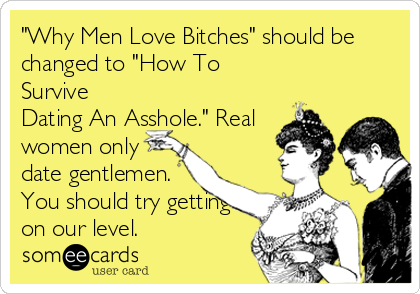"Why Men Love Bitches" should be 
changed to "How To
Survive
Dating An Asshole." Real 
women only
date gentlemen.
You should try getting
on our level.