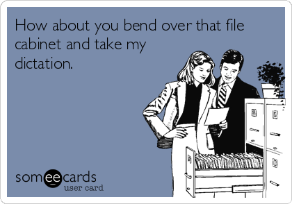 How about you bend over that file
cabinet and take my
dictation.